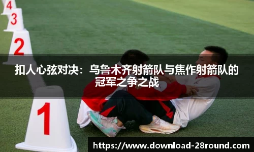扣人心弦对决：乌鲁木齐射箭队与焦作射箭队的冠军之争之战